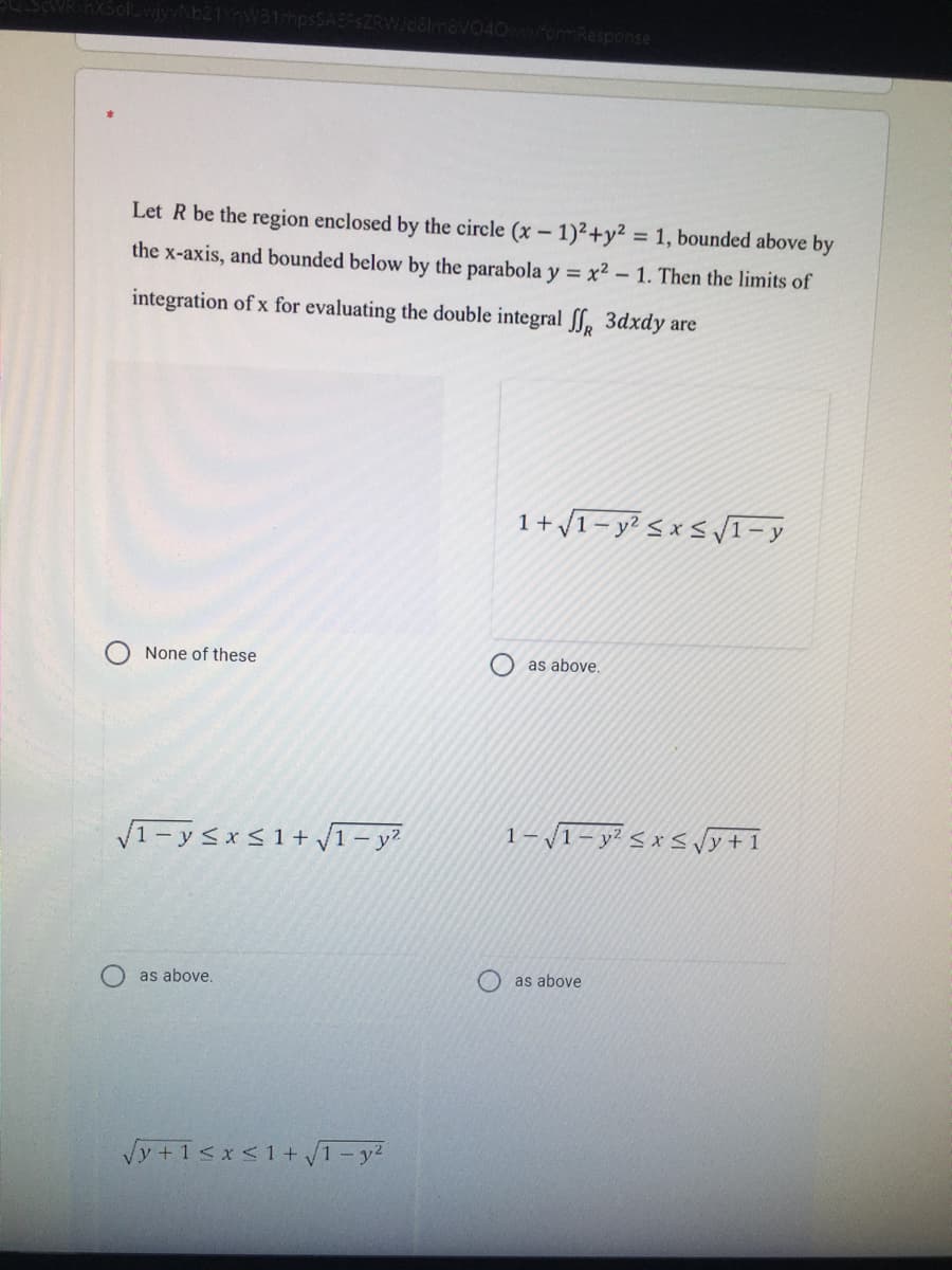 040wwfomResponse
Let R be the region enclosed by the circle (x- 1)²+y² = 1, bounded above by
the x-axis, and bounded below by the parabola y = x² – 1. Then the limits of
integration of x for evaluating the double integral SS, 3dxdy are
1+ 1- y² < x < V1- y
None of these
as above,
V1-ysxS1+ 1- y?
1-1- y² < x < y+1
as above.
as above
Vy +1sx<1+ T-y2
