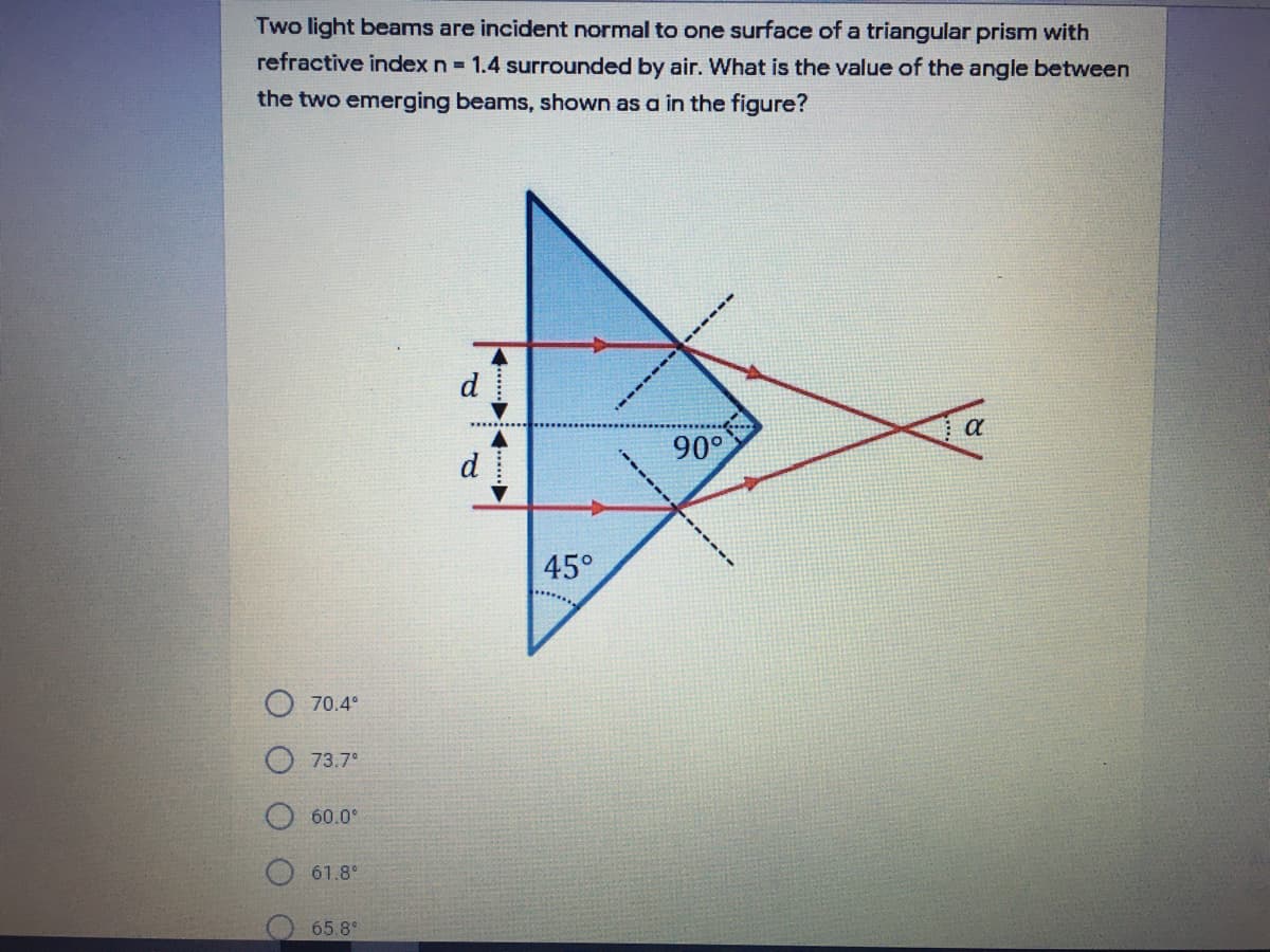 Two light beams are incident normal to one surface of a triangular prism with
refractive index n 1.4 surrounded by air. What is the value of the angle between
the two emerging beams, shown as a in the figure?
d
90°
d
45°
70.4°
73.7°
60.0°
61.8°
65.8°
-----
