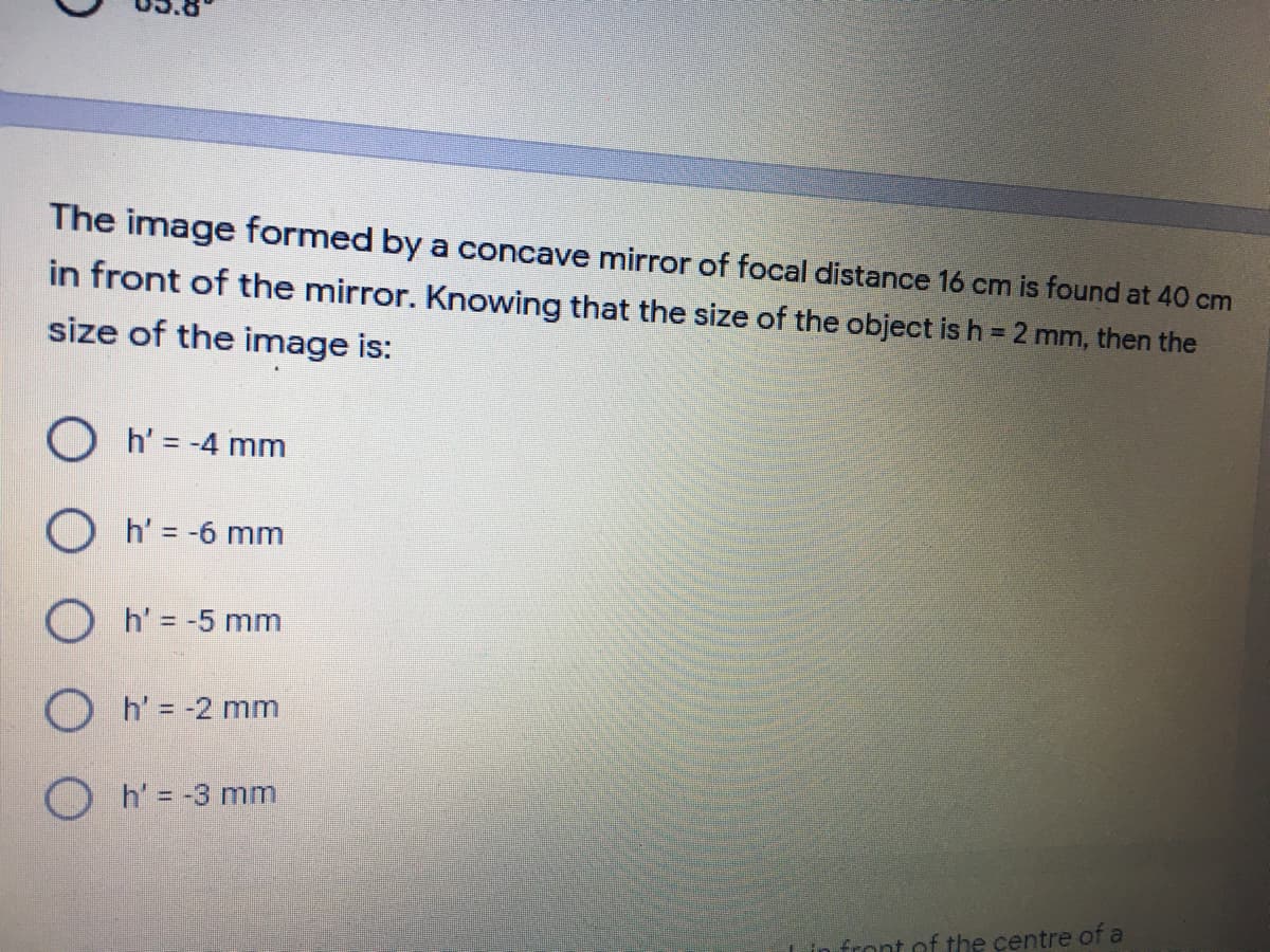 The image formed by a concave mirror of focal distance 16 cm is found at 40 cm
in front of the mirror. Knowing that the size of the object is h = 2 mm, then the
size of the image is:
O h' = -4 mm
O h' = -6 mm
O h' = -5 mm
O h' = -2 mm
O h' = -3 mm
front of the centre of a
