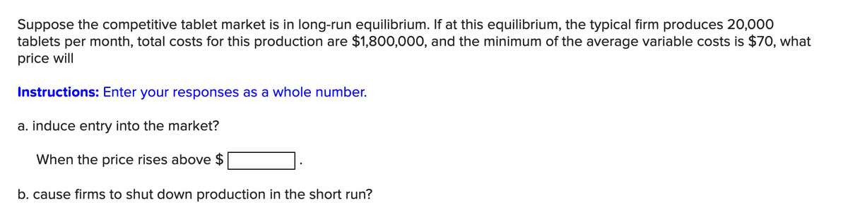 Suppose the competitive tablet market is in long-run equilibrium. If at this equilibrium, the typical firm produces 20,000
tablets per month, total costs for this production are $1,800,000, and the minimum of the average variable costs is $70, what
price will
Instructions: Enter your responses as a whole number.
a. induce entry into the market?
When the price rises above $
b. cause firms to shut down production in the short run?