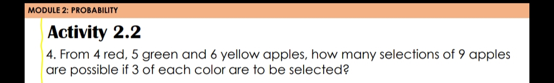 MODULE 2: PROBABILITY
Activity 2.2
4. From 4 red, 5 green and 6 yellow apples, how many selections of 9 apples
are possible if 3 of each color are to be selected?
