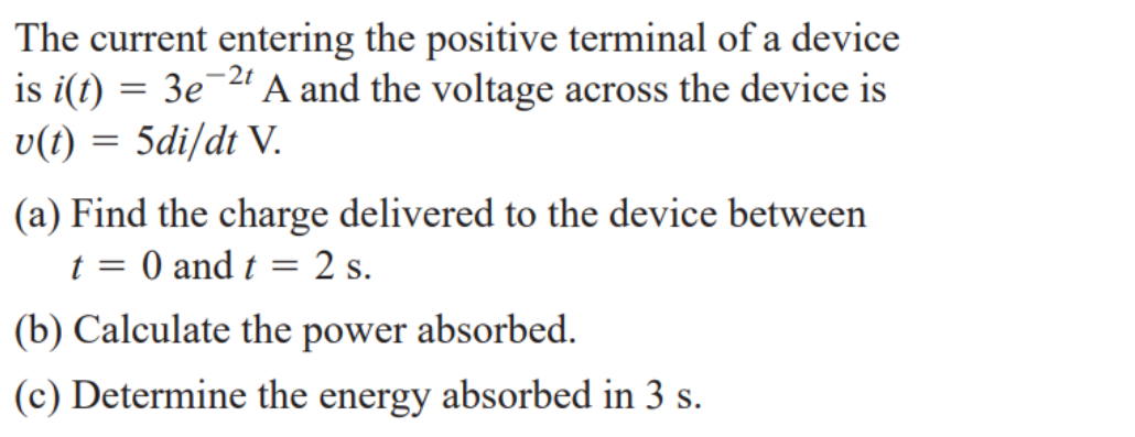 The current entering the positive terminal of a device
is i(t) = 3e 2 A and the voltage across the device is
v(t) = 5di/dt V.
-2t
(a) Find the charge delivered to the device between
t = 0 and t = 2 s.
(b) Calculate the power absorbed.
(c) Determine the energy absorbed in 3 s.
