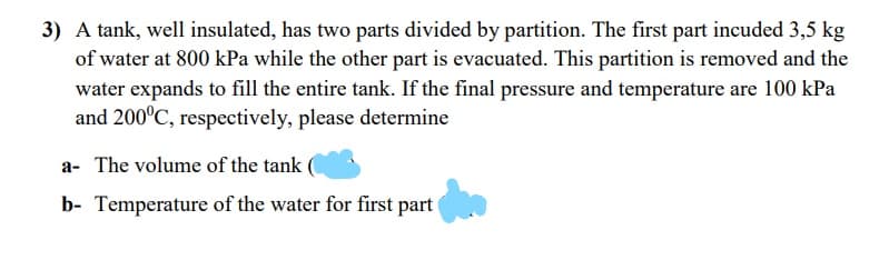 3) A tank, well insulated, has two parts divided by partition. The first part incuded 3,5 kg
of water at 800 kPa while the other part is evacuated. This partition is removed and the
water expands to fill the entire tank. If the final pressure and temperature are 100 kPa
and 200°C, respectively, please determine
a- The volume of the tank
b- Temperature of the water for first part
