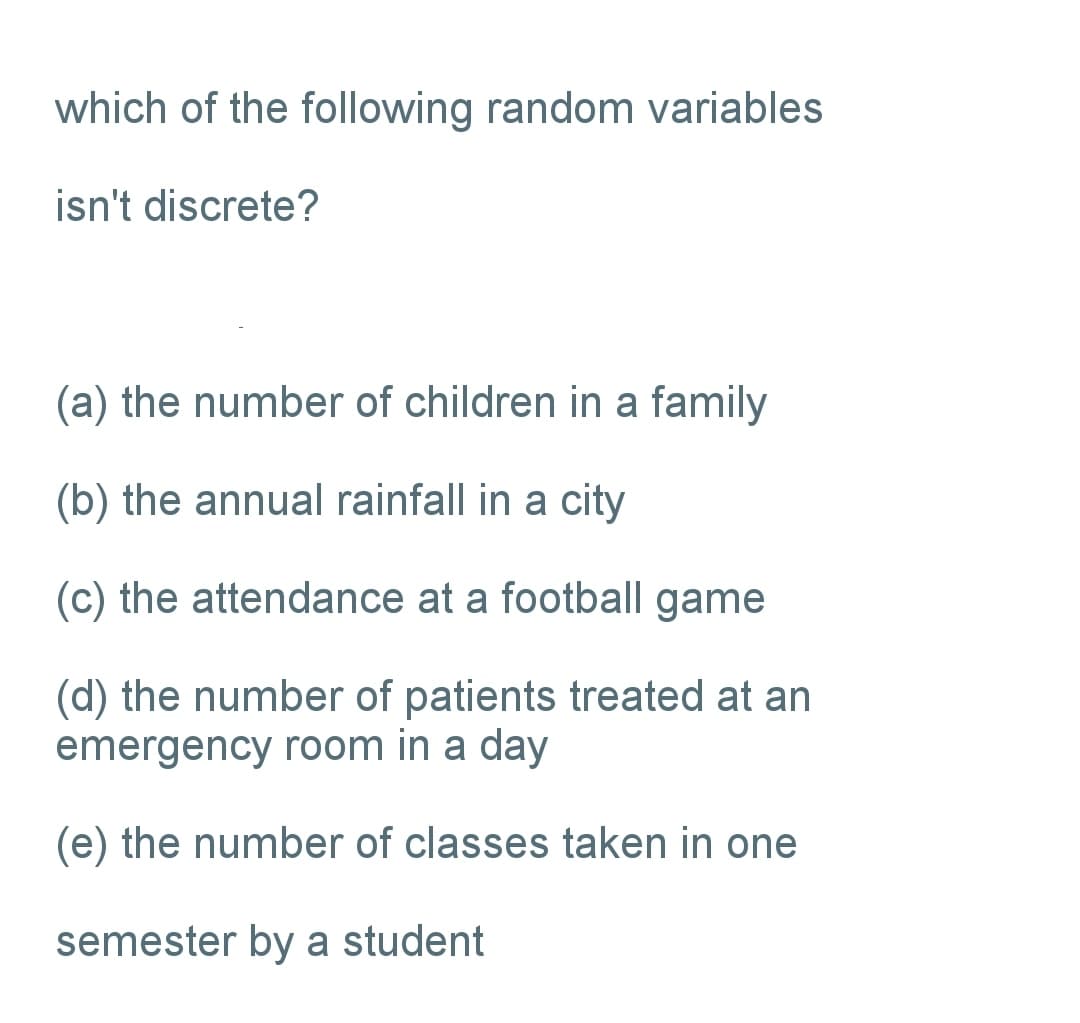 which of the following random variables
isn't discrete?
(a) the number of children in a family
(b) the annual rainfall in a city
(c) the attendance at a football game
(d) the number of patients treated at an
emergency room in a day
(e) the number of classes taken in one
semester by a student