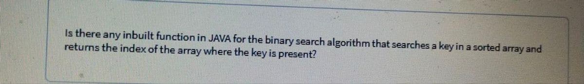 Is there any inbuilt function in JAVA for the binary search algorithm that searches a key in a sorted array and
returns the index of the array where the key is present?
