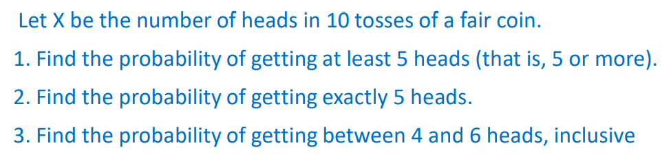 Let X be the number of heads in 10 tosses of a fair coin.
1. Find the probability of getting at least 5 heads (that is, 5 or more).
2. Find the probability of getting exactly 5 heads.
3. Find the probability of getting between 4 and 6 heads, inclusive
