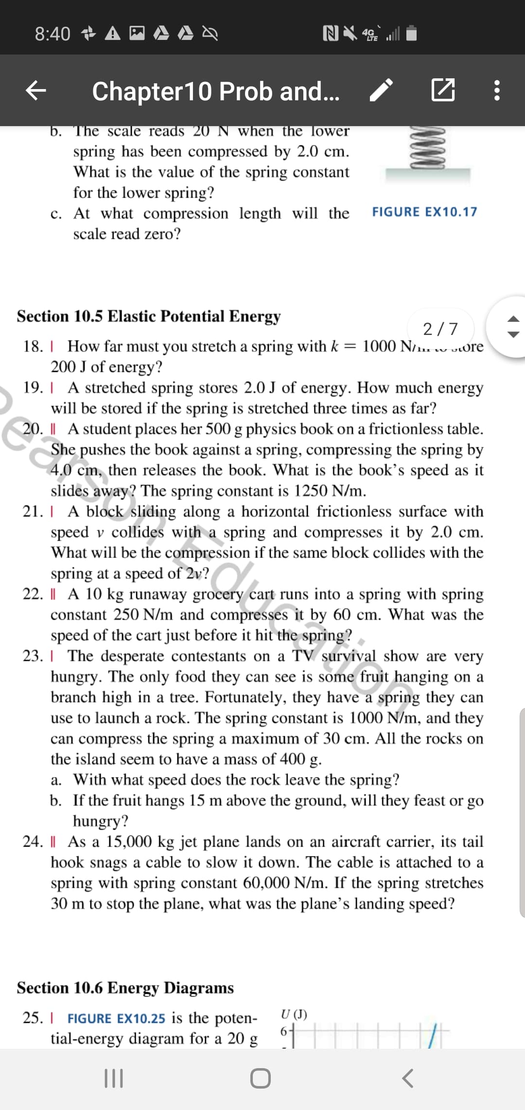 8:40 A
Chapter 10 Prob and...
b. The scale reads 20 N when the lower
spring has been compressed by 2.0 cm
What is the value of the spring constant
for the lower spring?
c. At what compression length will the
FIGURE EX10.17
scale read zero?
Section 10.5 Elastic Potential Energy
2/7
18. How far must you stretch a spring with k = 1000 N/i. vOre
200 J of energy?
19. A stretched spring stores 2.0 J of energy. How much energy
will be stored if the spring is stretched three times as far?
20. A student places her 500 g physics book on a frictionless table
She pushes the book against a spring, compressing the spring by
4.0 cm, then releases the book. What is the book's speed as it
slides away? The spring constant is 1250 N/m
21. A block sliding along a horizontal frictionless surface with
speed v collides with a spring and compresses it by 2.0 cm.
What will be the compression if the same block collides with the
spring at a speed of 2v?
22. I A 10 kg runaway grocery cart runs into a spring with spring
constant 250 N/m and compresses it by 60 cm. What was the
speed of the cart just before it hit the spring?
23. The desperate contestants on a TV survival show are very
hungry. The only food they can see is some fruit hanging on a
branch high in a tree. Fortunately, they have a spring they can
use to launch a rock. The spring constant is 1000 N/m, and they
can compress the spring a maximum of 30 cm. All the rocks on
the island seem to have a mass of 400 g.
a. With what speed does the rock leave the spring?
b. If the fruit hangs 15 m above the ground, will they feast or go
hungry?
24. As a 15,000 kg jet plane lands on an aircraft carrier, its tail
hook snags a cable to slow it down. The cable is attached to a
spring with spring constant 60,000 N/m. If the spring stretches
30 m to stop the plane, what was the plane's landing speed?
Section 10.6 Energy Diagrams
U (J
25. FIGURE EX10.25 is the poten-
6
tial-energy diagram for a 20 g
