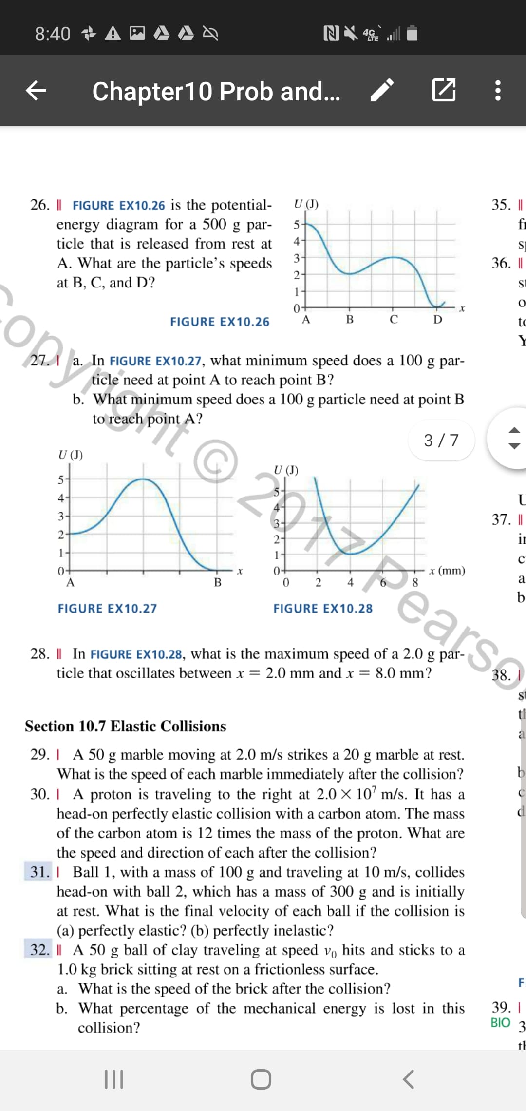 8:40 A
Chapter10 Prob and...
35. |
26. I FIGURE EX10.26 is the potential-
energy diagram for a 500 g par-
4-
U (J)
fr
5
ticle that is released from rest at
3
A. What are the particle's speeds
2-
36. |
at B, C, and D?
1-
0+
х
В
С
FIGURE EX10.26
tc
27.
a. In FIGURE EX10.27, what minimum speed does a 100 g par-
ticle need at point A to reach point B?
b. What minimum speed does a 100 g particle need at point B
to reach point A?
3 7
U (J)
U (J)
5
4
3
37. I
3-
2-
2
1-
1
с
Pears
04
0 2
х (mm)
04
х
а
В
4
b.
FIGURE EX10.27
FIGURE EX10.28
28. I In FIGURE EX10.28, what is the maximum speed of a 2.0 g par-
ticle that oscillates between x
2.0 mm and x =
8.0 mm?
38.
th
Section 10.7 Elastic Collisions
a
29. A 50 g marble moving at 2.0 m/s strikes a 20 g marble at rest
What is the speed of each marble immediately after the collision?
30. A proton is traveling to the right at 2.0 X 10 m/s. It has a
head-on perfectly elastic collision with a carbon atom. The mass
of the carbon atom is 12 times the mass of the proton. What are
the speed and direction of each after the collision?
31. I Ball 1, with a mass of 100 g and traveling at 10 m/s, collides
head-on with ball 2, which has a mass of 300 g and is initially
at rest. What is the final velocity of each ball if the collision is
(a) perfectly elastic? (b) perfectly inelastic?
32. I A 50 g ball of clay traveling at speed vo hits and sticks to a
1.0 kg brick sitting at rest on a frictionless surface
a. What is the speed of the brick after the collision?
b. What percentage of the mechanical energy is lost in this
b
FI
39.I
BIO
3
collision?
th
