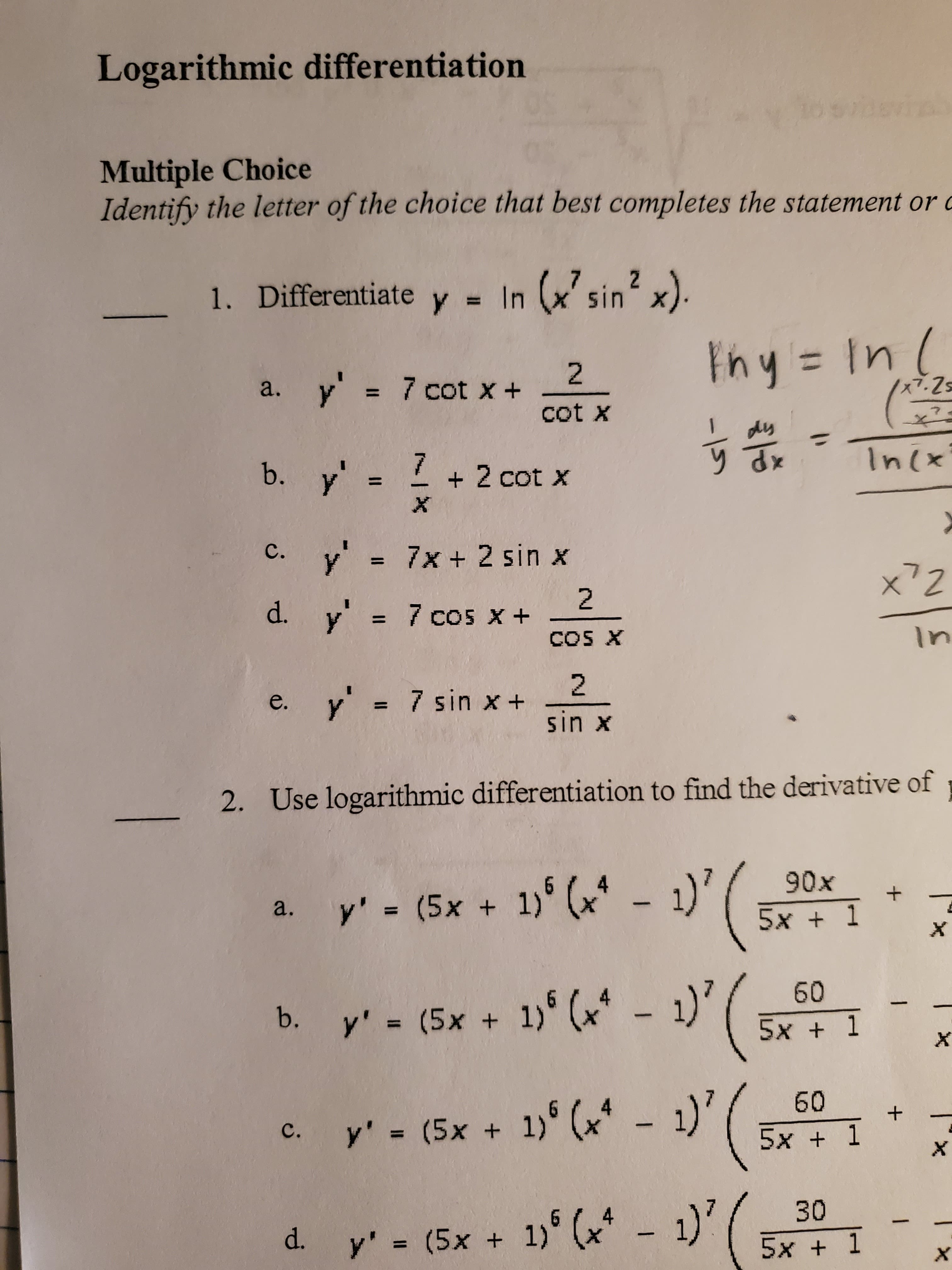 Logarithmic differentiation
Multiple Choice
Identify the letter of the choice that best completes the statement or c
7 2
(sin2 x)
1. Differentiate y = In
Fhy In
2
y
7 cot x
x7.Zs
a.
cot X
7
In(x
7 2 cot X
b. y' =
X
с.
7x+ 2 sin x
y
x72
2
d. y= 7 cos x +
1
In
COS X
2
7 sin x +
y
sin x
Use logarithmic differentiation to find the derivative of
2.
90x
5x 1
y' = (5x + 1) (x
a.
X
60
y (5x + 1 ( - 1)
b.
5x 1
60
y' = (5x + 1) (x - 1)
с.
5х + 1
X
30
1' (-1)'
d.
y' = (5x +
5x 1
X
Tx
+
+
r
