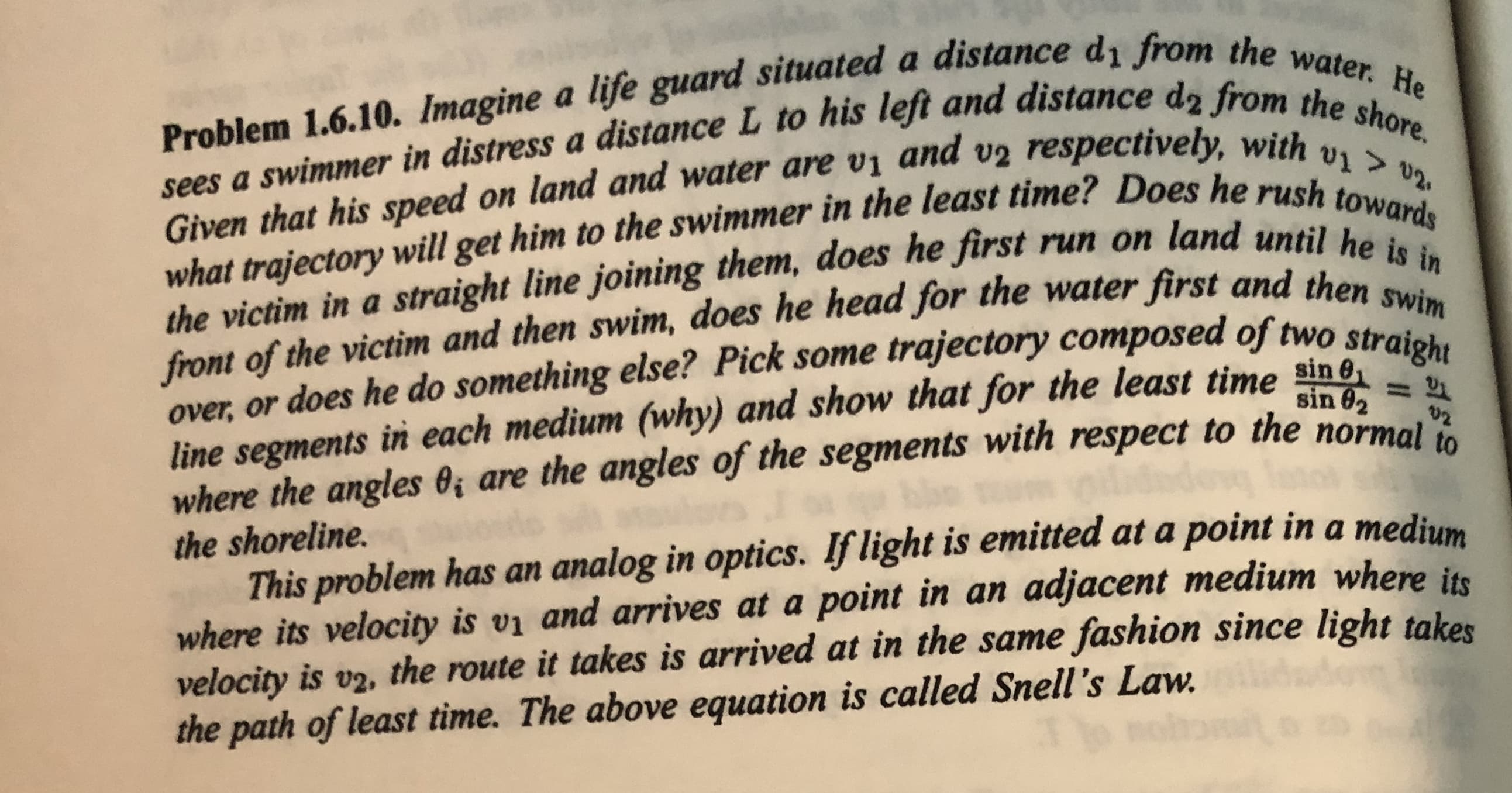 Problem 1.6.10. Imagine a life guard situated a distance dı from the water. He
sees a swimmer in distress a distance L to his left and distance d2 from the shore.
v1 > 02.
what trajectory will get him to the swimmer in the least time? Does he rush towards
the victim in a straight line joining them, does he first run on land until he is in
front of the victim and then swim, does he head for the water first and then swim
Given that his speed on land and water are vị and v2 respectively, with
line segments in each medium (why) and show that for the least time sin 6
where the angles O; are the angles of the segments with respect to the normal
over, or does he do something else? Pick some trajectory composed of two stret
sin 02
%3D
U2
the shoreline.
This problem has an analog in optics. If light is emitted at a point in a medium
where its velocity is vi and arrives at a point in an adjacent medium where in
velocity is v2, the route it takes is arrived at in the same fashion since light takes
the path of least time. The above equation is called Snell's Law.
