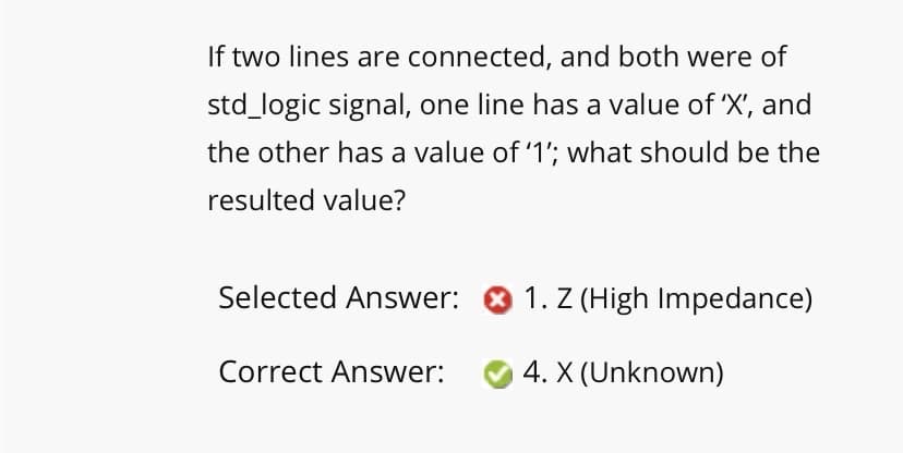If two lines are connected, and both were of
std_logic signal, one line has a value of 'X', and
the other has a value of '1'; what should be the
resulted value?
Selected Answer: ® 1. Z (High Impedance)
Correct Answer:
4. X (Unknown)
