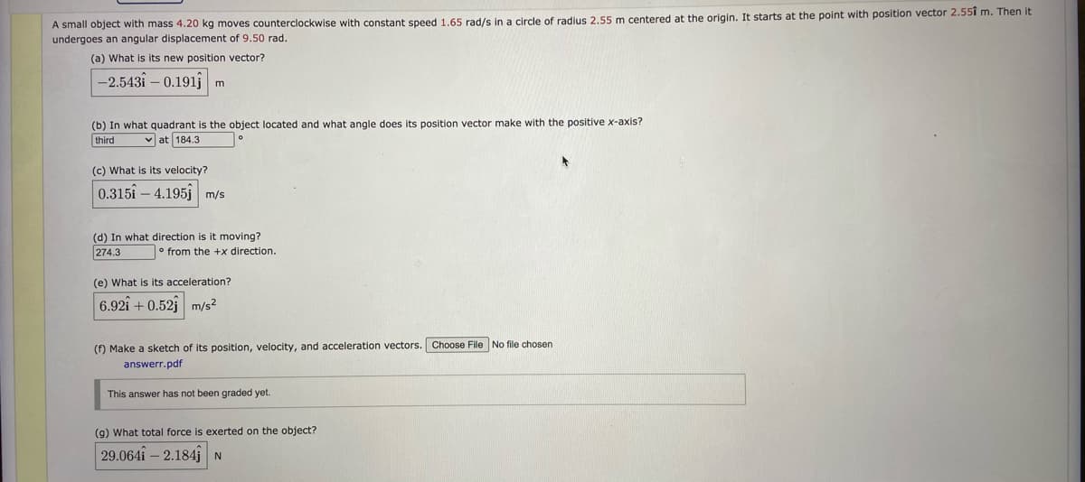 A small object with mass 4.20 kg moves counterclockwise with constant speed 1.65 rad/s in a circle of radius 2.55 m centered at the origin. It starts at the point with position vector 2.55i m. Then it
undergoes an angular displacement of 9.50 rad.
(a) What is its new position vector?
-2.543i – 0.191j
(b) In what quadrant is the object located and what angle does its position vector make with the positive x-axis?
third
v at 184.3
(c) What is its velocity?
0.315i – 4.195j m/s
(d) In what direction is it moving?
274.3
o from the +x direction.
(e) What is its acceleration?
6.92i + 0.52j m/s?
(f) Make a sketch of its position, velocity, and acceleration vectors. Choose File No file chosen
answerr.pdf
This answer has not been graded yet.
(g) What total force is exerted on the object?
29.064i – 2.184jN
