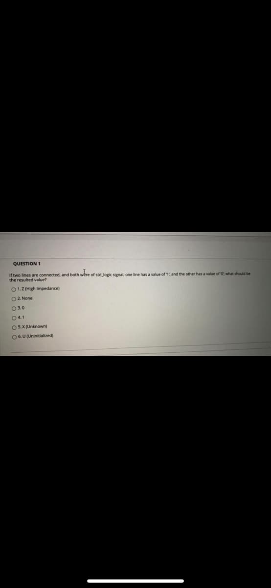 QUESTION 1
If two lines are connected, and both wère of std_logic signal, one line has a value of 1', and the other has a value of O; what should be
the resulted value?
01.Z (High Impedance)
O2. None
03.0
04.1
O 5.X (Unknown)
06.U (Uninitialized)
