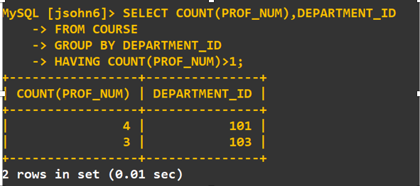 MYSQL [jsohn6]> SELECT COUNT ( PROF_NUM ) , DEPARTMENT_ID
-> FROM COURSE
->GROUP BY DEPARTMENT_ID
-> HAVING COUNT ( PROF_NUM) >1;
COUNT (PROF_NUM) | DEPARTMENT_ID |
4
101
103
3
2 rows in set (0.01 sec)
