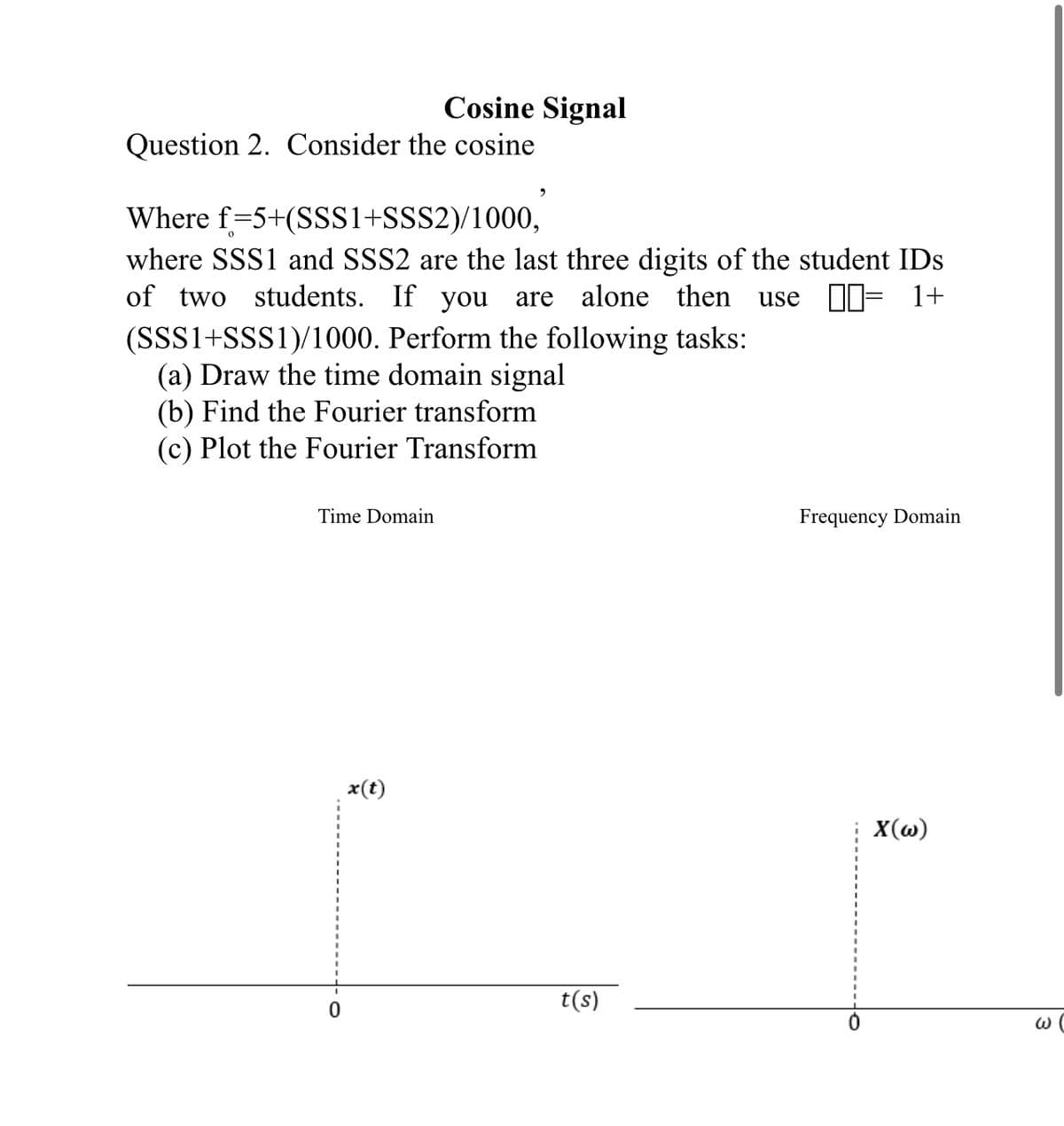 Question 2. Consider the cosine
Cosine Signal
Time Domain
Where f=5+(SSS1+SSS2)/1000,
where SSS1 and SSS2 are the last three digits of the student IDs
of two students. If you are alone then use = 1+
(SSS1+SSS1)/1000. Perform the following tasks:
(a) Draw the time domain signal
(b) Find the Fourier transform
(c) Plot the Fourier Transform
x(t)
2
t(s)
Frequency Domain
X(w)
W (