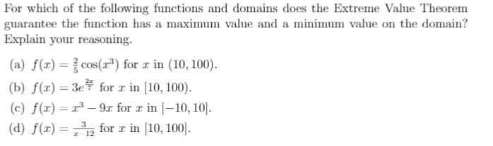 For which of the following functions and domains does the Extreme Value Theorem
guarantee the function has a maximum value and a minimum value on the domain?
Explain your reasoning.
(a) f(x)=cos(r³) for x in (10, 100).
(b) f(x) = 3e# for r in [10, 100).
(c) f(x) = r³ – 9x for r in [-10, 10].
(d) f(x) ==, for r in [10, 100].
3
I 12
