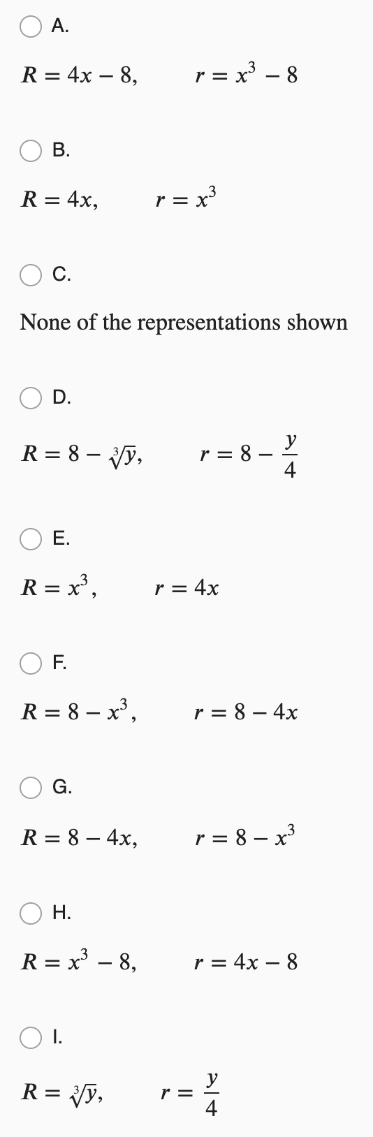 A.
R = 4x – 8,
= x - 8
r =
R = 4x,
r = x³
С.
None of the representations shown
D.
y
R = 8 – y,
r = 8 -
4
Е.
R = x',
r = 4x
F.
R = 8 – x³,
r = 8 – 4x
G.
R = 8 – 4x,
r = 8 – x³
Н.
R = x – 8,
r = 4x – 8
R = y,
r =
B.
