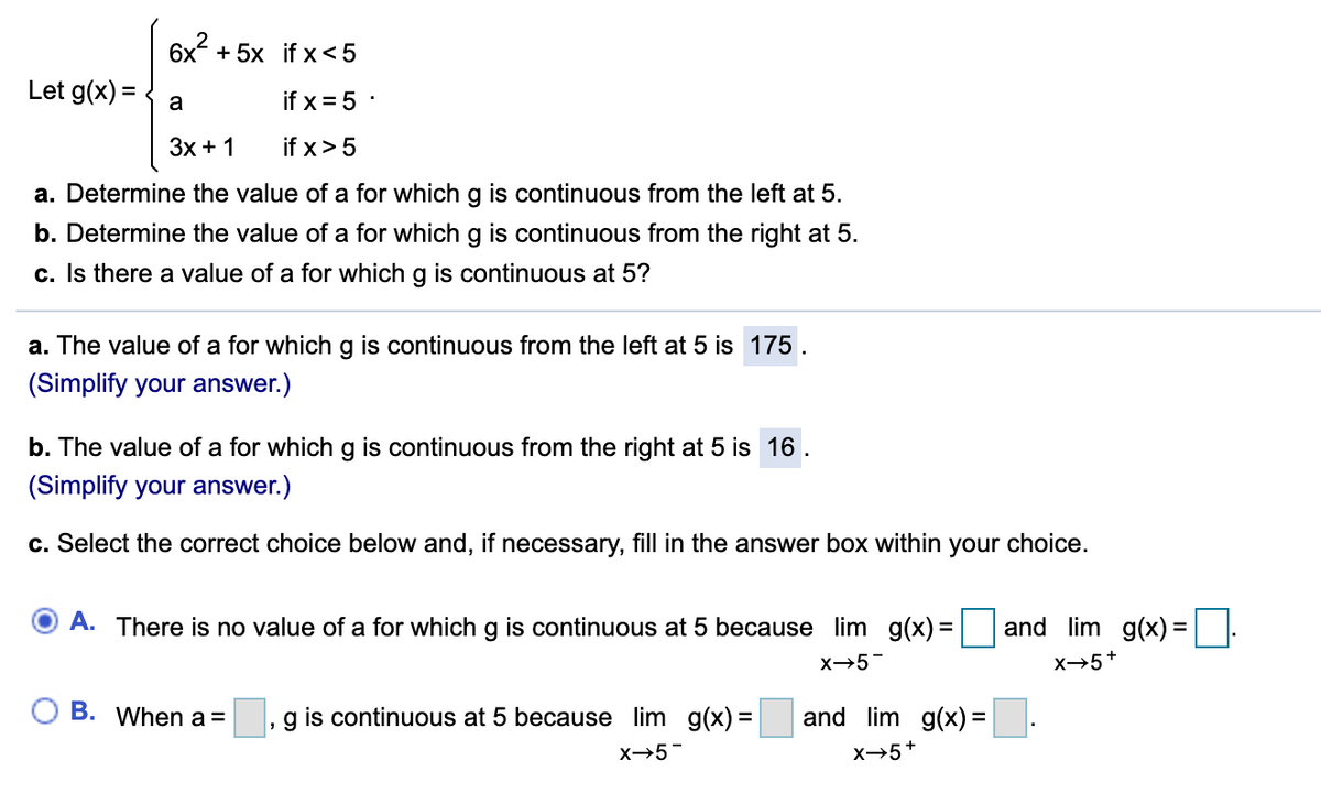 6x2
Let g(x) =
+ 5x if x<5
a
if x = 5 :
Зх + 1
if x>5
a. Determine the value of a for which g is continuous from the left at 5.
b. Determine the value of a for which g is continuous from the right at 5.
c. Is there a value of a for which g is continuous at 5?
a. The value of a for which g is continuous from the left at 5 is 175.
(Simplify your answer.)
b. The value of a for which g is continuous from the right at 5 is 16 .
(Simplify your answer.)
c. Select the correct choice below and, if necessary, fill in the answer box within your choice.
A. There is no value of a for which g is continuous at 5 because lim g(x) =
and lim g(x)=
X→5-
X→5+
O B. When a =
g is continuous at 5 because lim g(x) =
and lim g(x) =|
x→5-
x5+
