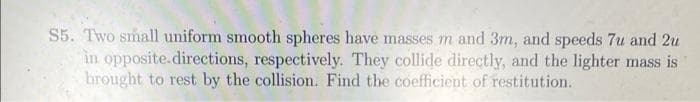 S5. Two small uniform smooth spheres have masses m and 3m, and speeds 7u and 2u
in opposite.directions, respectively. They collide directly, and the lighter mass is
brought to rest by the collision. Find the coefficient of restitution.
