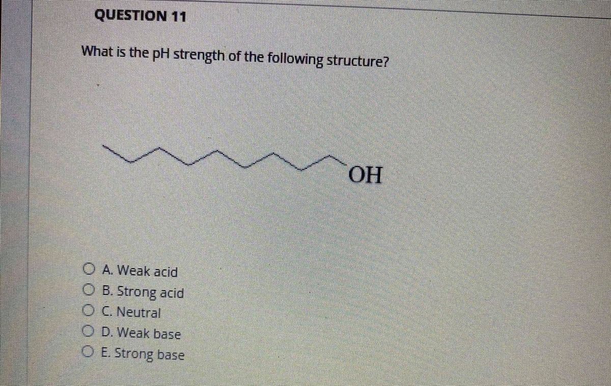 QUESTION 11
What is the pH strength of the following structure?
OH
O A. Weak acid
O B. Strong acid
OC. Neutral
O D. Weak base
O E.Strong base
