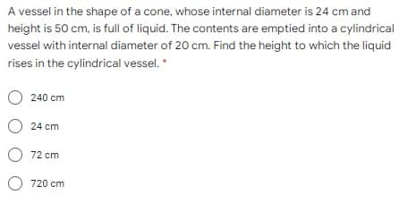 A vessel in the shape of a cone, whose internal diameter is 24 cm and
height is 50 cm, is full of liquid. The contents are emptied into a cylindrical
vessel with internal diameter of 20 cm. Find the height to which the liquid
rises in the cylindrical vessel. *
O 240 cm
O 24 cm
O 72 cm
O 720 cm
