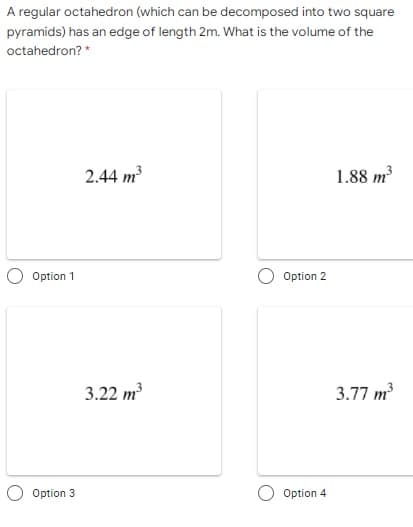 A regular octahedron (which can be decomposed into two square
pyramids) has an edge of length 2m. What is the volume of the
octahedron? *
2.44 m?
1.88 m?
Option 1
Option 2
3.22 m
3.77 m
Option 3
Option 4
