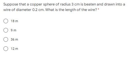 Suppose that a copper sphere of radius 3 cm is beaten and drawn into a
wire of diameter 0.2 cm. What is the length of the wire? *
O 18 m
O 9m
36 m
O 12 m
