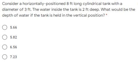 Consider a horizontally-positioned 8 ft long cylindrical tank with a
diameter of 3 ft. The water inside the tank is 2 ft deep. What would be the
depth of water if the tank is held in the vertical position? *
5.66
5.82
O 6.56
O 7.23
