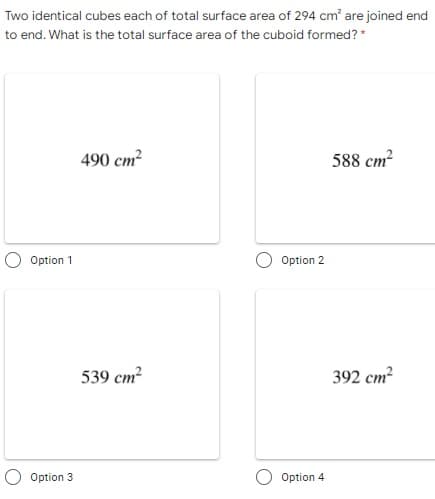Two identical cubes each of total surface area of 294 cm' are joined end
to end. What is the total surface area of the cuboid formed? *
490 cm
588 cm?
Option 1
Option 2
539 cm
392 cm?
Option 3
Option 4
