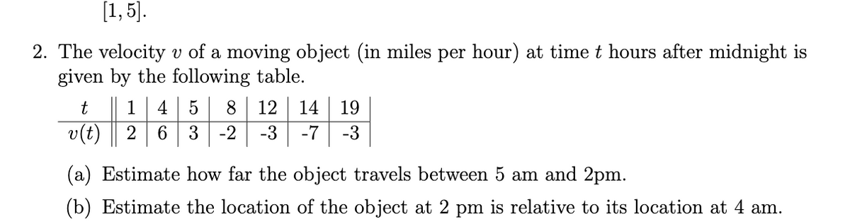[1, 5].
2. The velocity v of a moving object (in miles per hour) at time t hours after midnight is
given by the following table.
t
1
4 5
8.
12
14
19
v(t)
2
3
-2
-3
-7
-3
(a) Estimate how far the object travels between 5 am and 2pm.
(b) Estimate the location of the object at 2 pm is relative to its location at 4 am.
