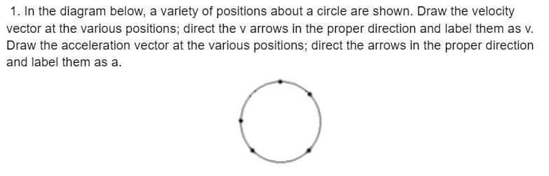 1. In the diagram below, a variety of positions about a circle are shown. Draw the velocity
vector at the various positions; direct the v arrows in the proper direction and label them as v.
Draw the acceleration vector at the various positions; direct the arrows in the proper direction
and label them as a.
