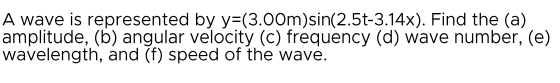 A wave is represented by y=(3.00m)sin(2.5t-3.14x). Find the (a)
amplitude, (b) angular velocity (c) frequency (d) wave number, (e)
wavelength, and (f) speed of the wave.
