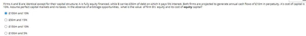 Firms A and B are identical except for their capital structure: A is fully equity financed, while B carries £50m of debt on which it pays 5% interest. Both firms are projected to generate annual cash flows of £10m in perpetuity. A's cost of capital is
10%. Assume perfect capital markets and no taxes. In the absence of arbitrage opportunities, what is the value of firm B's equity and its cost of equity capital?
O £100m and 10%
O £50m and 15%
O £150m and 10%
O £100m and 5%

