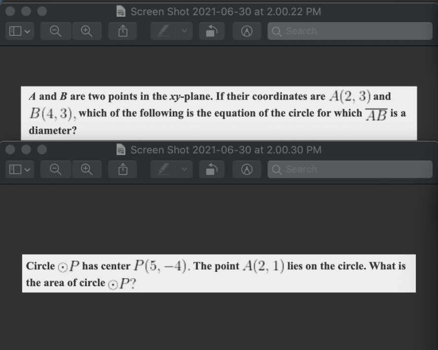 a Screen Shot 2021-06-30 at 2.00.22 PM
Q Search
A and B are two points in the xy-plane. If their coordinates are A(2, 3) and
B(4, 3), which of the following is the equation of the circle for which AB is a
diameter?
Screen Shot 2021-06-30 at 2.00.30 PM
Q Search
Circle oP has center P(5, –4). The point A(2, 1) lies on the circle. What is
the area of circle oP?
-
