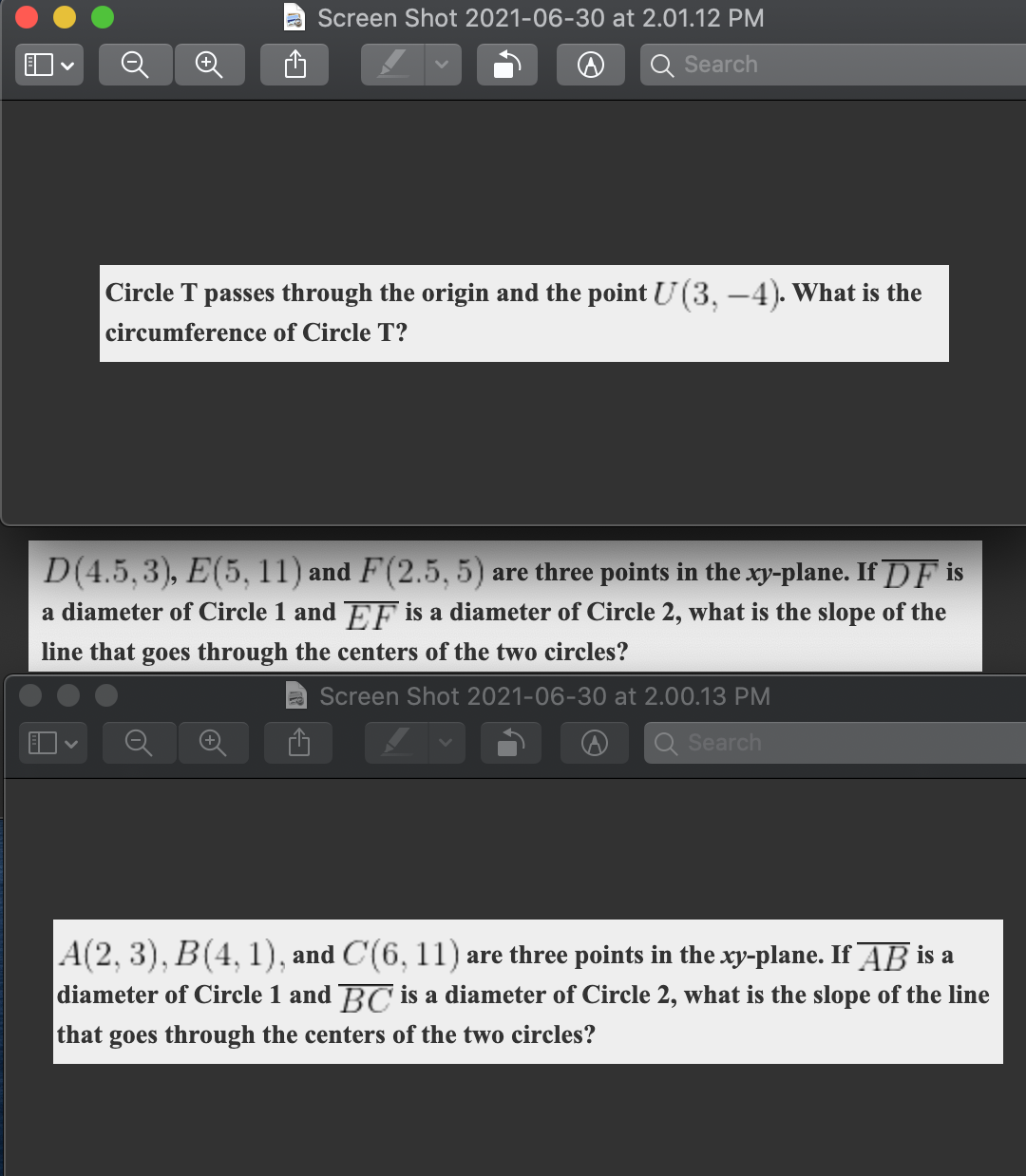 a Screen Shot 2021-06-30 at 2.01.12 PM
Search
Circle T passes through the origin and the point U(3, -4). What is the
circumference of Circle T?
D(4.5,3), E(5, 11) and F(2.5, 5) are three points in the xy-plane. If DF is
a diameter of Circle 1 and EF is a diameter of Circle 2, what is the slope of the
line that goes through the centers of the two circles?
Screen Shot 2021-06-30 at 2.00.13 PM
Search
A(2, 3), B(4, 1), and C(6, 11) are three points in the xy-plane. If AB is a
diameter of Circle 1 and BC is a diameter of Circle 2, what is the slope of the line
that goes through the centers of the two circles?
