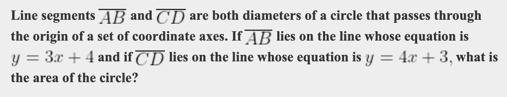Line segments AB and CD are both diameters of a circle that passes through
the origin of a set of coordinate axes. If AB lies on the line whose equation is
3.x + 4 and if CD lies on the line whose equation is y
4x + 3, what is
the area of the circle?
