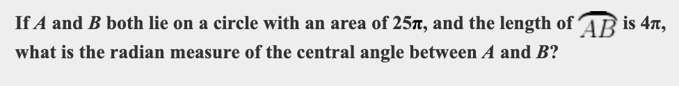 If A and B both lie on a circle with an area of 25r, and the length of ´AR is 4T,
what is the radian measure of the central angle between A and B?
