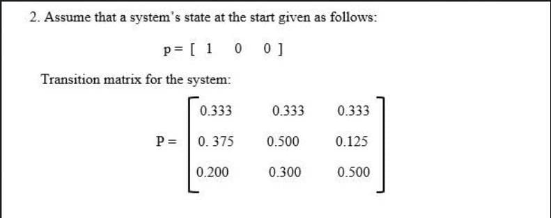 2. Assume that a system's state at the start given as follows:
p= [ 1 0
0 0]
Transition matrix for the system:
0.333
0.333
0.333
P =
0. 375
0.500
0.125
0.200
0.300
0.500
