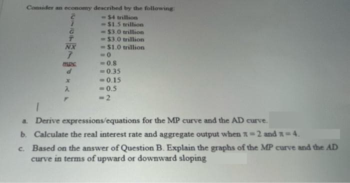 Consider an economy described by the following:
-$4 trillion
-$1.5 trillion
= $3.0 trillion
= $3.0 trillion
= $1.0 trillion
NX
= 0.8
= 0.35
= 0.15
= 0.5
P.
=2
a. Derive expressions/equations for the MP curve and the AD curve.
b. Calculate the real interest rate and aggregate output when A=2 and *=4.
c. Based on the answer of Question B. Explain the graphs of the MP curve and the AD
curve in terms of upward or downward sloping
