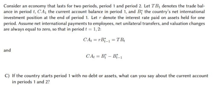Consider an economy that lasts for two periods, period 1 and period 2. Let TBị denotes the trade bal-
ance in period t, CA, the current account balance in period 1, and B; the country's net international
investment position at the end of period 1. Let r denote the interest rate paid on assets held for one
period. Assume net international payments to employees, net unilateral transfers, and valuation changes
are always equal to zero, so that in period t = 1,2:
CA; = rB;_ = TB,
and
CA = B; – B-1
C) If the country starts period 1 with no debt or assets, what can you say about the current account
in periods 1 and 2?
