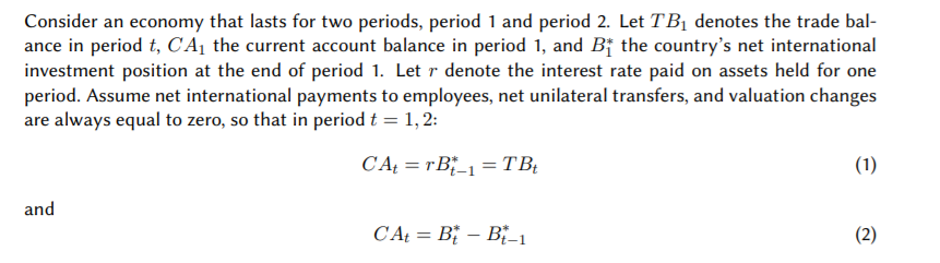 Consider an economy that lasts for two periods, period 1 and period 2. Let TBị denotes the trade bal-
ance in period t, CA¡ the current account balance in period 1, and Bj the country's net international
investment position at the end of period 1. Let r denote the interest rate paid on assets held for one
period. Assume net international payments to employees, net unilateral transfers, and valuation changes
are always equal to zero, so that in period t = 1, 2:
CAŁ = rB_1 = TB;
(1)
%3|
and
CA = B; – B"_1
(2)
