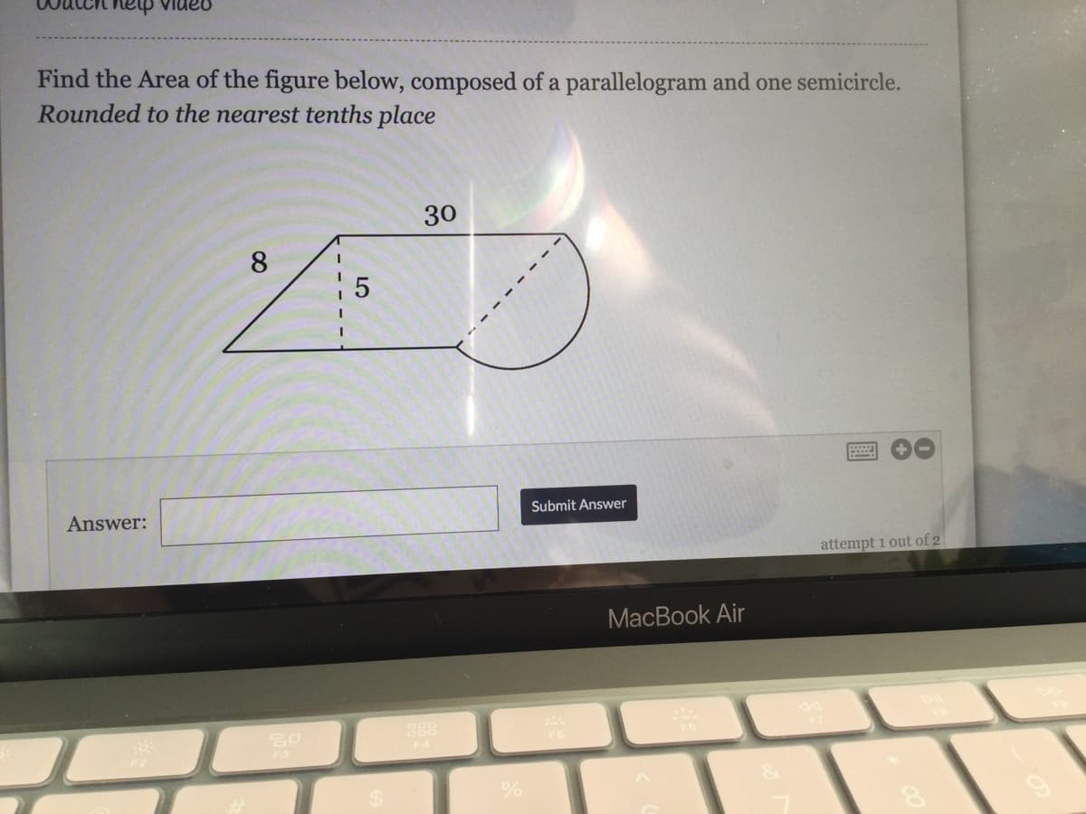 nanIa ha
Find the Area of the figure below, composed of a parallelogram and one semicircle.
Rounded to the nearest tenths place
30
8
Answer:
Submit Answer
attempt 1 out of 2
MacBook Air
F3
LO
