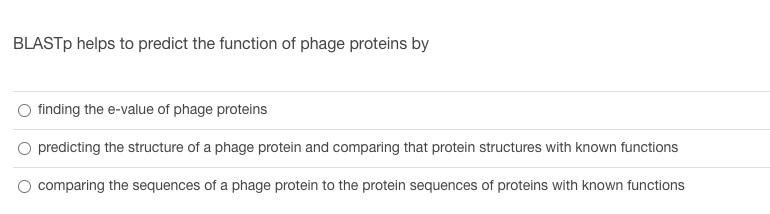 BLASTp helps to predict the function of phage proteins by
finding the e-value of phage proteins
predicting the structure of a phage protein and comparing that protein structures with known functions
comparing the sequences of a phage protein to the protein sequences of proteins with known functions