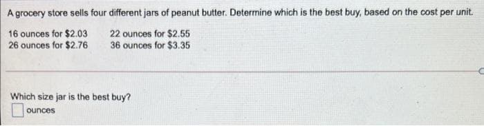 A grocery store sells four different jars of peanut butter. Determine which is the best buy, based on the cost per unit.
16 ounces for $2.03
26 ounces for $2.76
22 ounces for $2.55
36 ounces for $3.35
Which size jar is the best buy?
ounces
