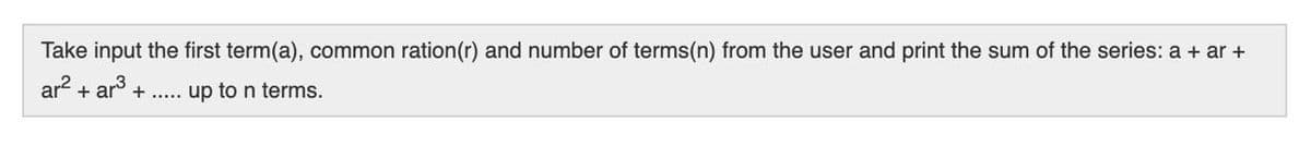 Take input the first term(a), common ration(r) and number of terms(n) from the user and print the sum of the series: a + ar +
ar2 + ar + ....
up to n terms.
