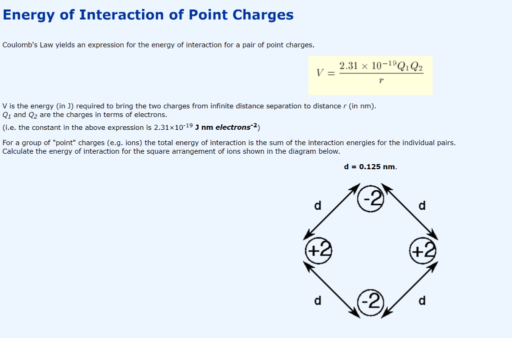 Energy of Interaction of Point Charges
Coulomb's Law yields an expression for the energy of interaction for a pair of point charges.
2.31 x 10-1ºQ1Q2
V =
V is the energy (in J) required to bring the two charges from infinite distance separation to distance r (in nm).
Q1 and Q2 are the charges in terms of electrons.
(i.e. the constant in the above expression is 2.31x10-19 J nm electrons-2)
For a group of "point" charges (e.g. ions) the total energy of interaction is the sum of the interaction energies for the individual pairs.
Calculate the energy of interaction for the square arrangement of ions shown in the diagram below.
d = 0.125 nm.
d
(-2)
