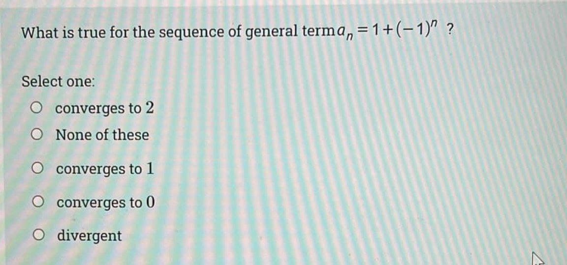 What is true for the sequence of general terma, = 1+(-1)" ?
Select one:
O converges to 2
O None of these
O converges to 1
O converges to 0
O divergent
