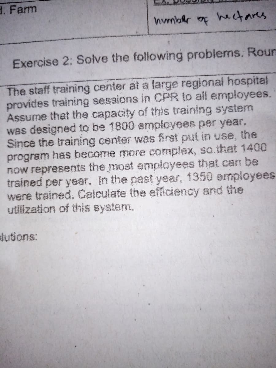 d. Farm
humber of hectares
Exercise 2: Solve the following problems, Roun
The staff training center at a large regional hospital
provides training sessions in CPR to all employees.
Assume that the capacity of this training system
was designed to be 1800 empłoyees per year,
Since the training center was first put in use, the
program has become more complex, so.that 1400
now represents the most employees that can be
trained per year. In the past year, 1350 employees
were trained. Calculate the efficiency and the
utilization of this system,
lutions:
