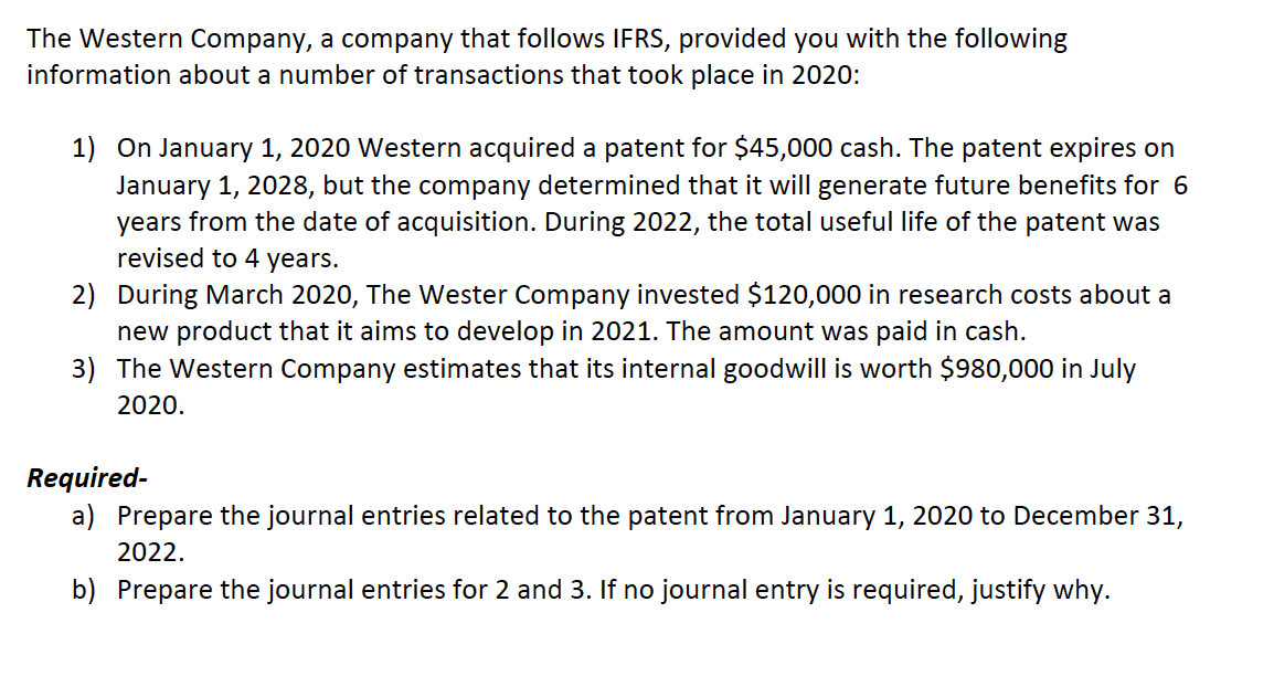 The Western Company, a company that follows IFRS, provided you with the following
information about a number of transactions that took place in 2020:
1) On January 1, 2020 Western acquired a patent for $45,000 cash. The patent expires on
January 1, 2028, but the company determined that it will generate future benefits for 6
years from the date of acquisition. During 2022, the total useful life of the patent was
revised to 4 years.
2) During March 2020, The Wester Company invested $120,000 in research costs about a
new product that it aims to develop in 2021. The amount was paid in cash.
3) The Western Company estimates that its internal goodwill is worth $980,000 in July
2020.
Required-
a) Prepare the journal entries related to the patent from January 1, 2020 to December 31,
2022.
b) Prepare the journal entries for 2 and 3. If no journal entry is required, justify why.
