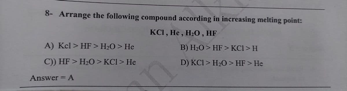 8- Arrange the following compound according in increasing melting point:
KCI, He , H20, HF
A) Kcl> HF > H2O > He
B) H2O > HF > KCl > H
C)) HF > H2O > KCl> He
D) KCI > H20 > HF > He
Answer = A
